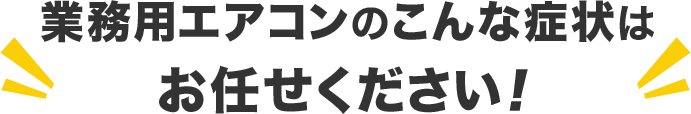 業務用エアコンのこんな症状は お任せください！