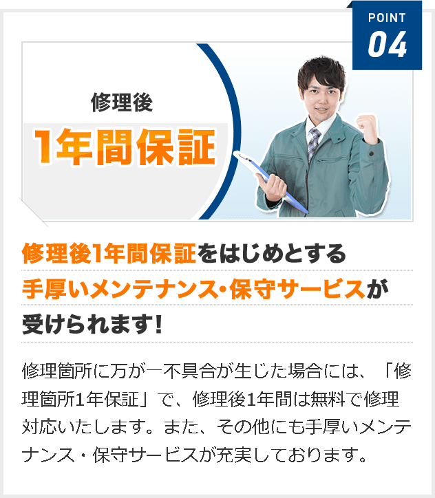 修理後1年間保証をはじめとする 手厚いメンテナンス・保守サービスが 受けられます！